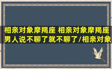 相亲对象摩羯座 相亲对象摩羯座男人说不聊了就不聊了/相亲对象摩羯座 相亲对象摩羯座男人说不聊了就不聊了-我的网站